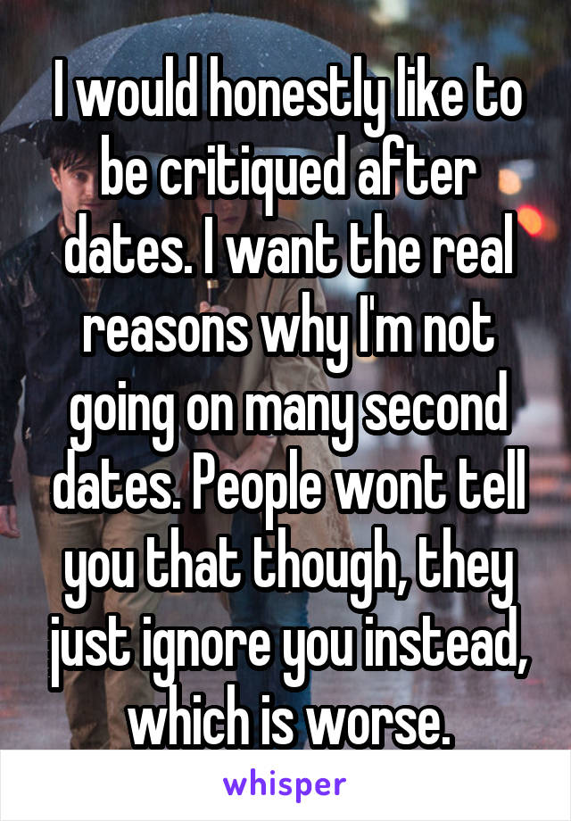 I would honestly like to be critiqued after dates. I want the real reasons why I'm not going on many second dates. People wont tell you that though, they just ignore you instead, which is worse.