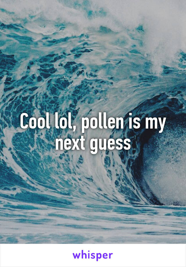 Cool lol, pollen is my next guess