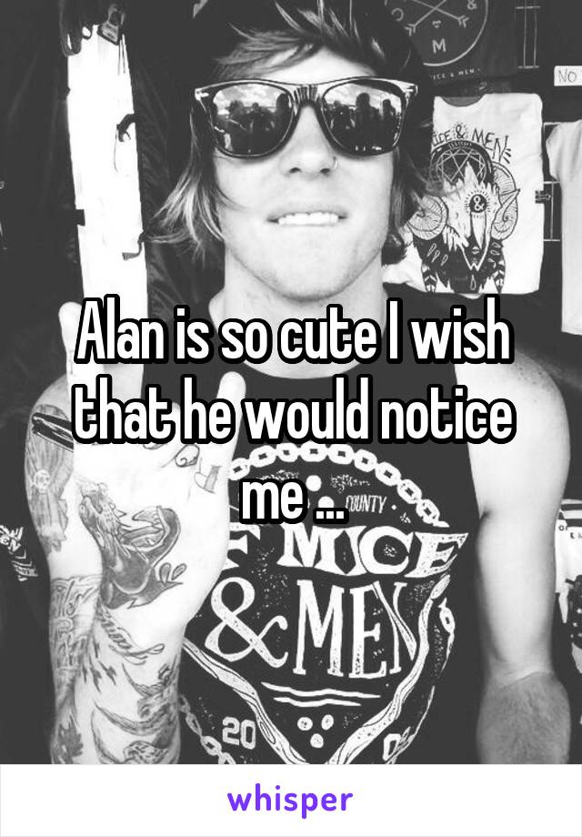 Alan is so cute I wish that he would notice me ...