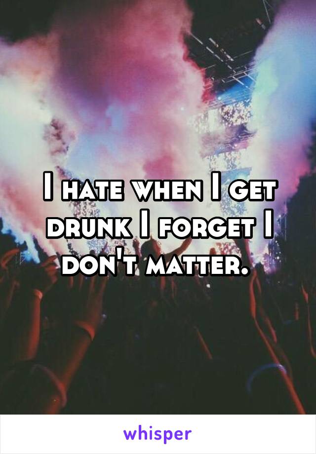 I hate when I get drunk I forget I don't matter. 