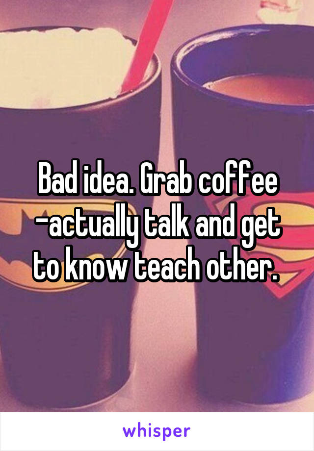 Bad idea. Grab coffee -actually talk and get to know teach other. 