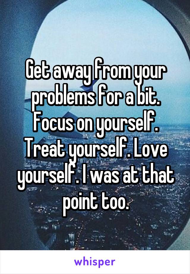 Get away from your problems for a bit. Focus on yourself. Treat yourself. Love yourself. I was at that point too.