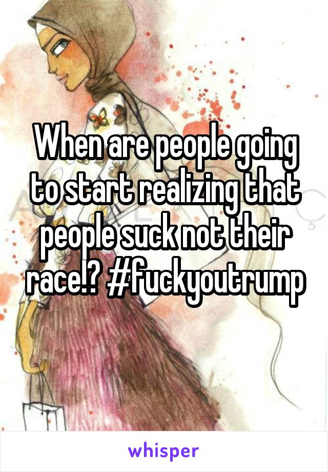 When are people going to start realizing that people suck not their race!? #fuckyoutrump
