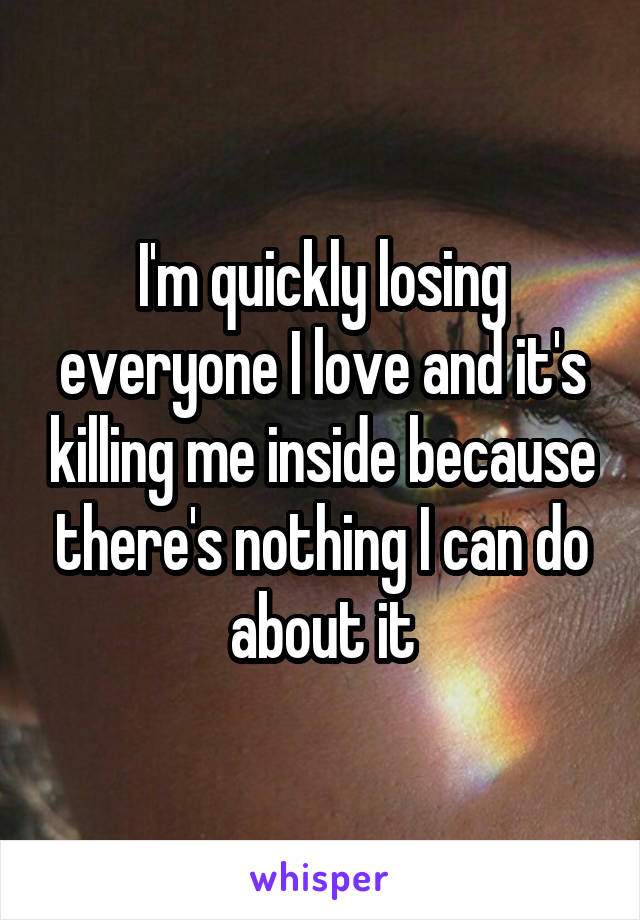 I'm quickly losing everyone I love and it's killing me inside because there's nothing I can do about it