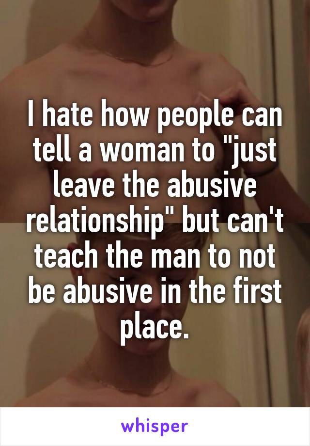 I hate how people can tell a woman to "just leave the abusive relationship" but can't teach the man to not be abusive in the first place.