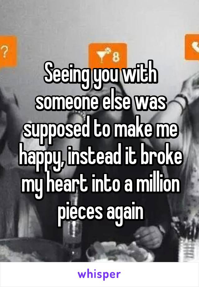 Seeing you with someone else was supposed to make me happy, instead it broke my heart into a million pieces again