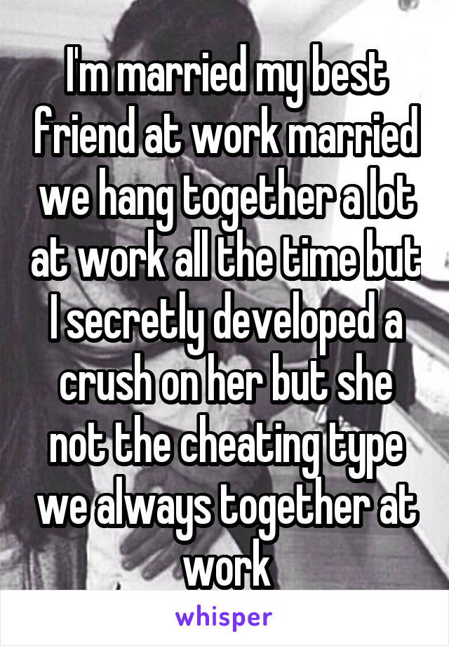 I'm married my best friend at work married we hang together a lot at work all the time but I secretly developed a crush on her but she not the cheating type we always together at work