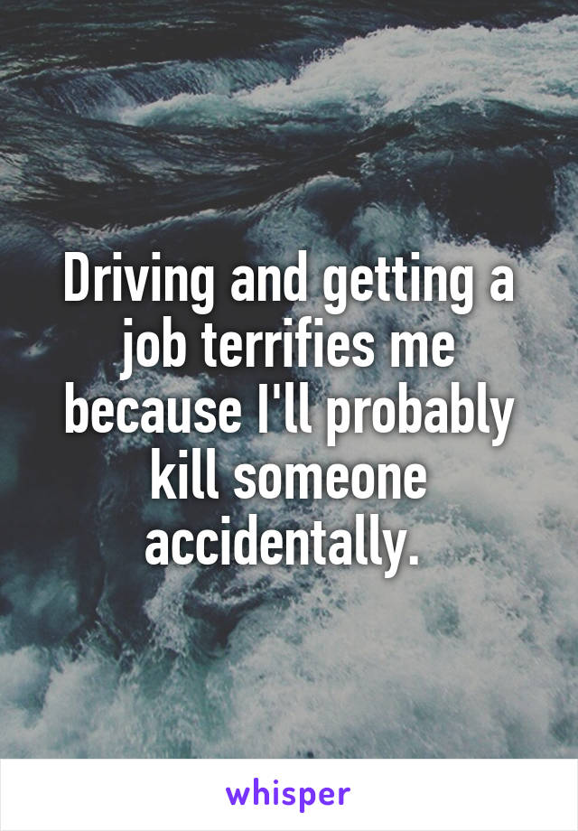 Driving and getting a job terrifies me because I'll probably kill someone accidentally. 