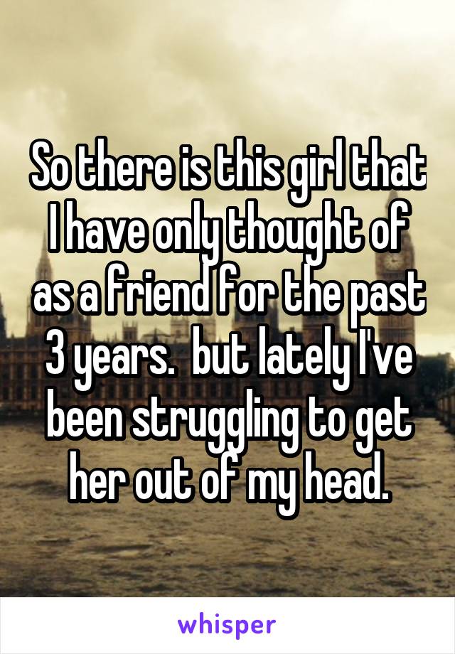 So there is this girl that I have only thought of as a friend for the past 3 years.  but lately I've been struggling to get her out of my head.