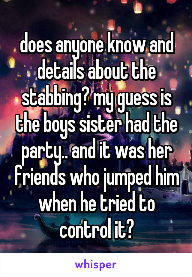 does anyone know and details about the stabbing? my guess is the boys sister had the party.. and it was her friends who jumped him when he tried to control it?