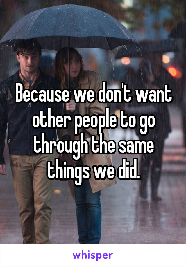 Because we don't want other people to go through the same things we did.