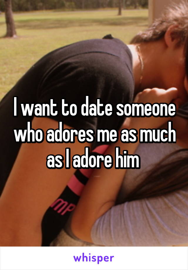 I want to date someone who adores me as much as I adore him 