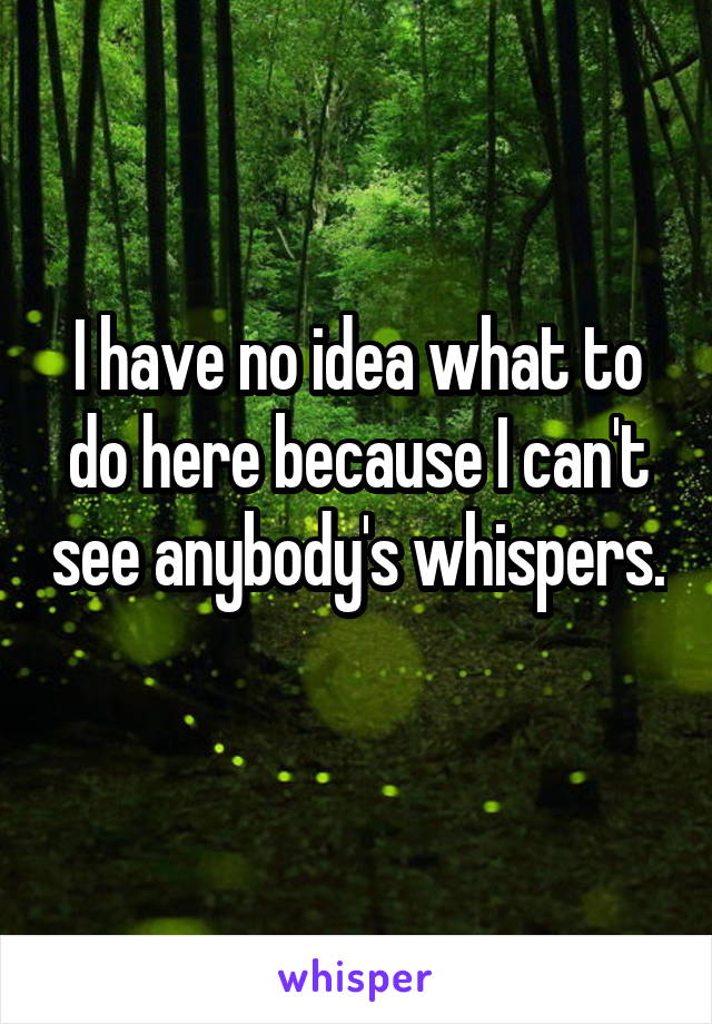 I have no idea what to do here because I can't see anybody's whispers.
