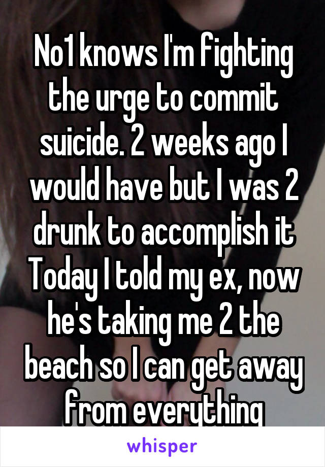 No1 knows I'm fighting the urge to commit suicide. 2 weeks ago I would have but I was 2 drunk to accomplish it Today I told my ex, now he's taking me 2 the beach so I can get away from everything