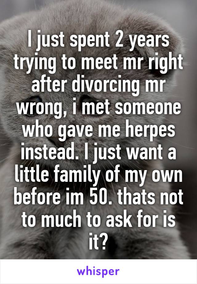 I just spent 2 years trying to meet mr right after divorcing mr wrong, i met someone who gave me herpes instead. I just want a little family of my own before im 50. thats not to much to ask for is it?