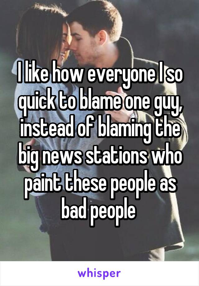 I like how everyone I so quick to blame one guy, instead of blaming the big news stations who paint these people as bad people 