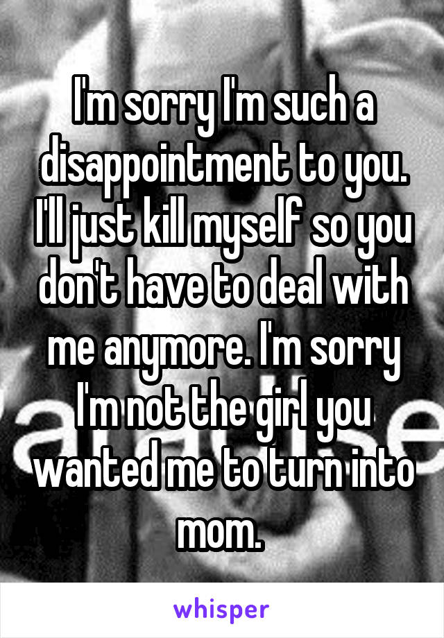 I'm sorry I'm such a disappointment to you. I'll just kill myself so you don't have to deal with me anymore. I'm sorry I'm not the girl you wanted me to turn into mom. 