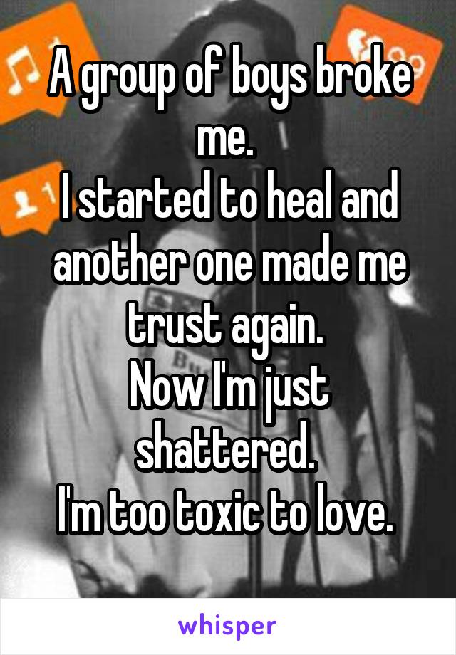 A group of boys broke me. 
I started to heal and another one made me trust again. 
Now I'm just shattered. 
I'm too toxic to love. 
