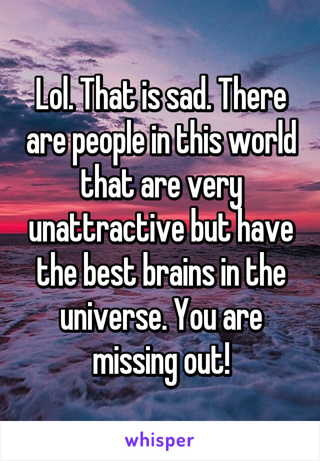 Lol. That is sad. There are people in this world that are very unattractive but have the best brains in the universe. You are missing out!