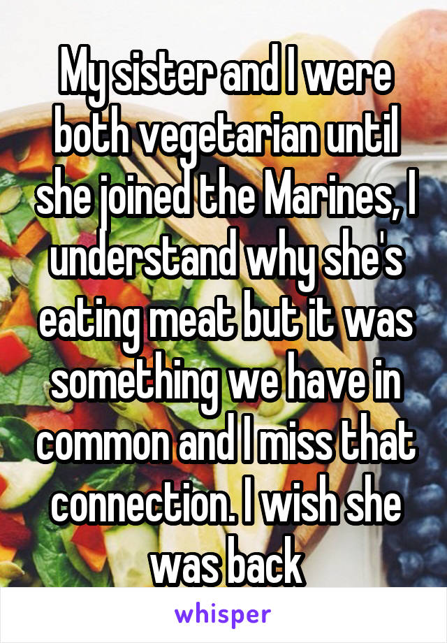 My sister and I were both vegetarian until she joined the Marines, I understand why she's eating meat but it was something we have in common and I miss that connection. I wish she was back