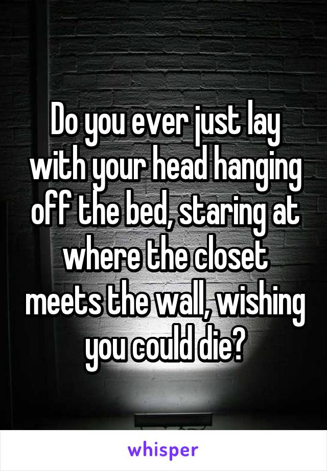 Do you ever just lay with your head hanging off the bed, staring at where the closet meets the wall, wishing you could die?