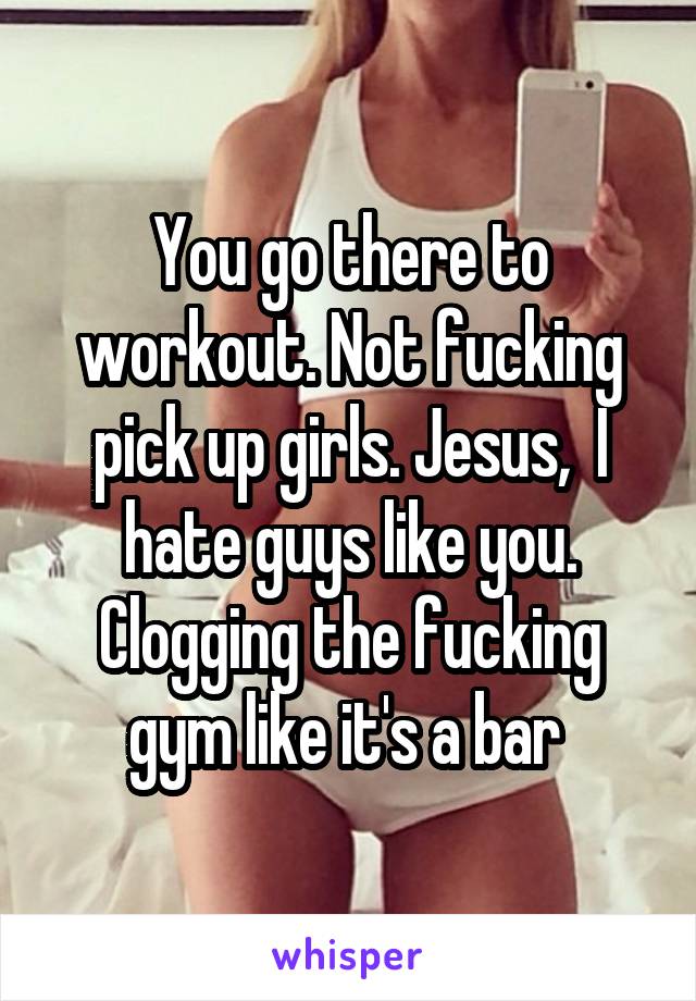 You go there to workout. Not fucking pick up girls. Jesus,  I hate guys like you. Clogging the fucking gym like it's a bar 