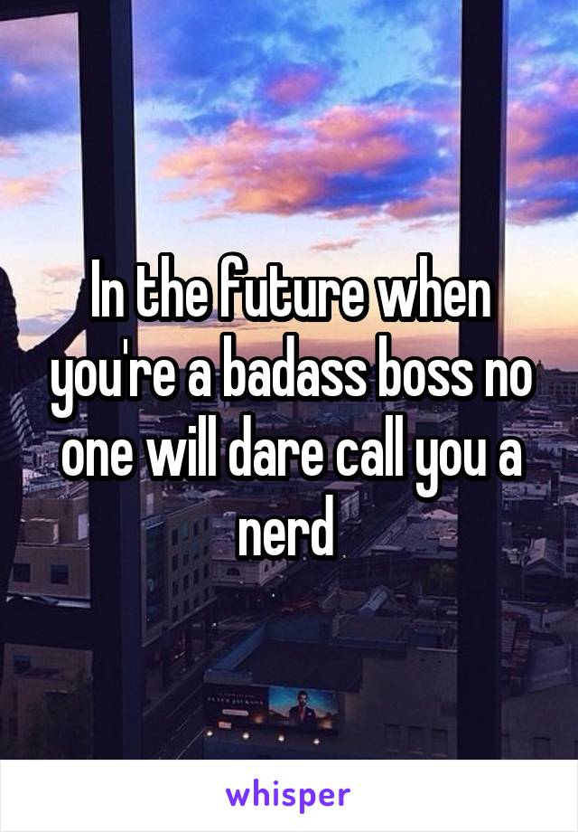 In the future when you're a badass boss no one will dare call you a nerd 