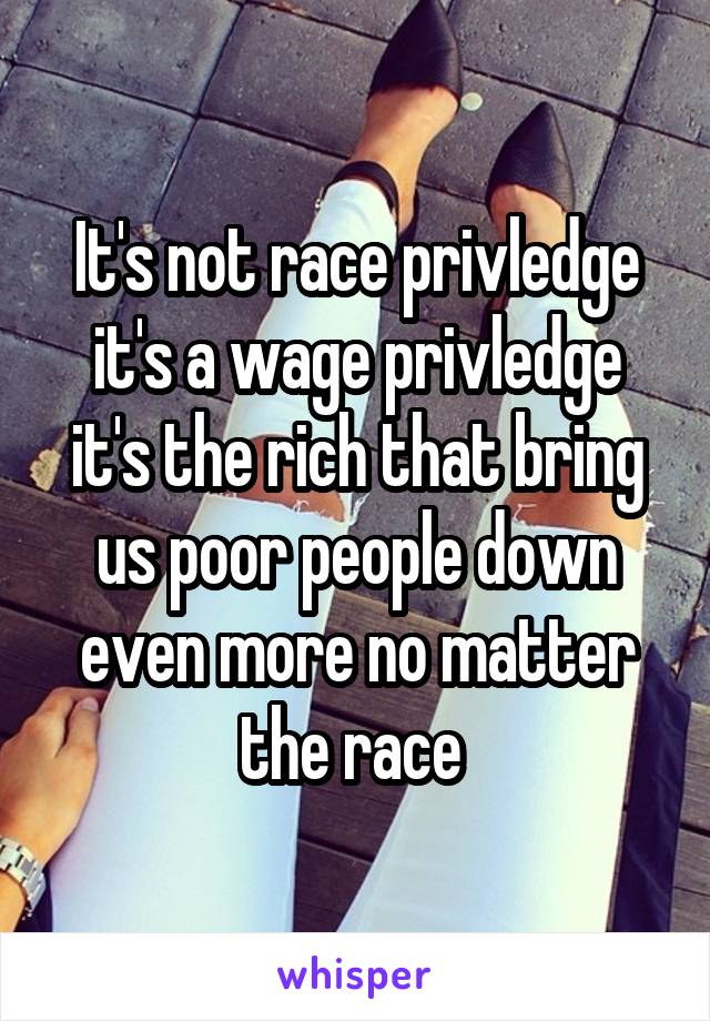 It's not race privledge it's a wage privledge it's the rich that bring us poor people down even more no matter the race 