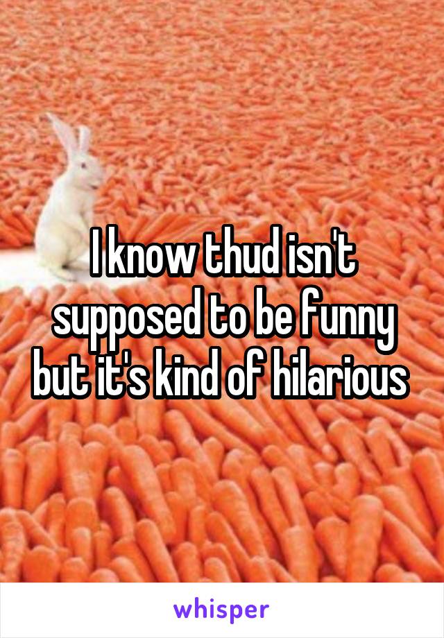 I know thud isn't supposed to be funny but it's kind of hilarious 