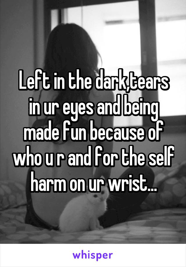 Left in the dark,tears in ur eyes and being made fun because of who u r and for the self harm on ur wrist...