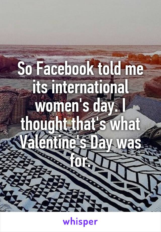 So Facebook told me its international women's day. I thought that's what Valentine's Day was for.