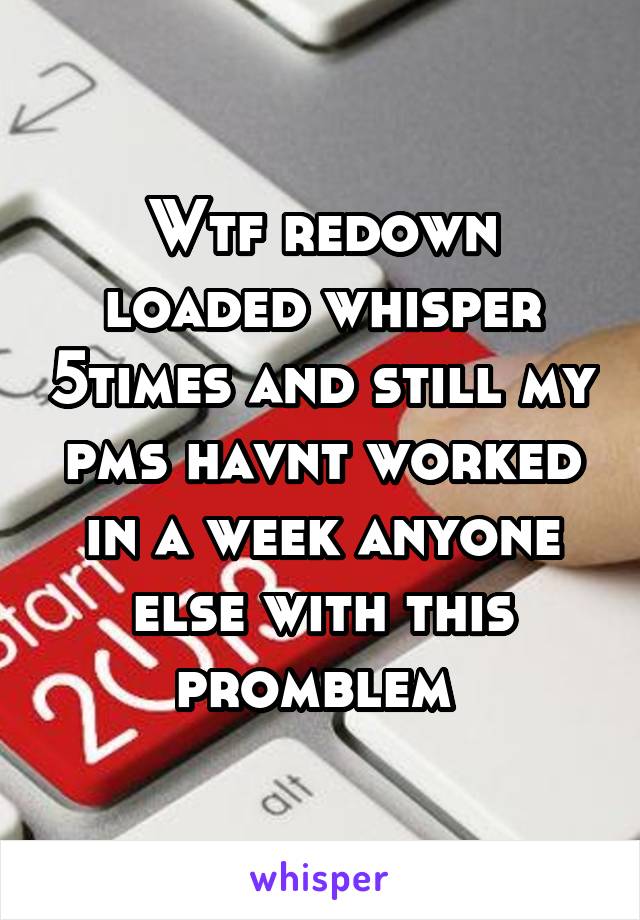 Wtf redown loaded whisper 5times and still my pms havnt worked in a week anyone else with this promblem 