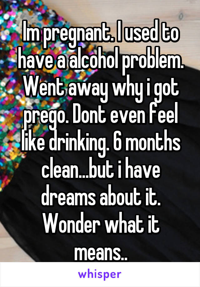 Im pregnant. I used to have a alcohol problem. Went away why i got prego. Dont even feel like drinking. 6 months clean...but i have dreams about it. Wonder what it means..