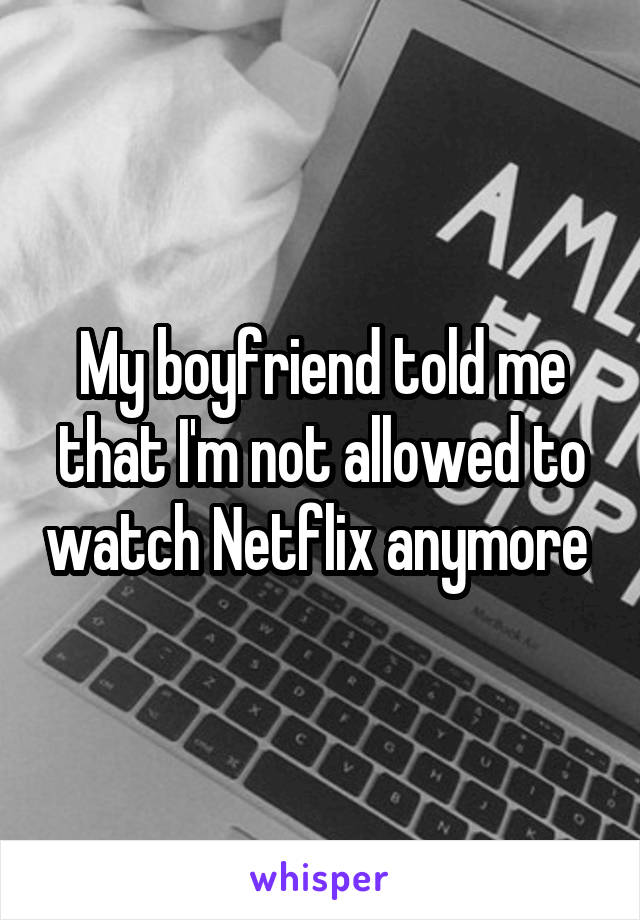 My boyfriend told me that I'm not allowed to watch Netflix anymore 