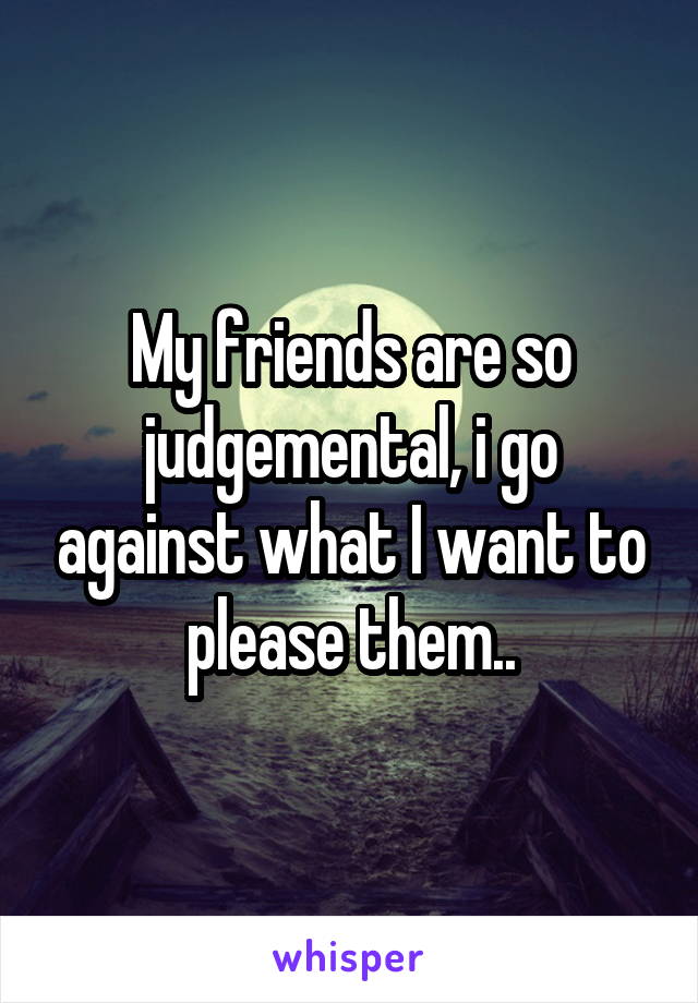 My friends are so judgemental, i go against what I want to please them..