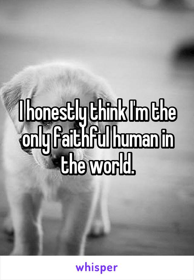 I honestly think I'm the only faithful human in the world.