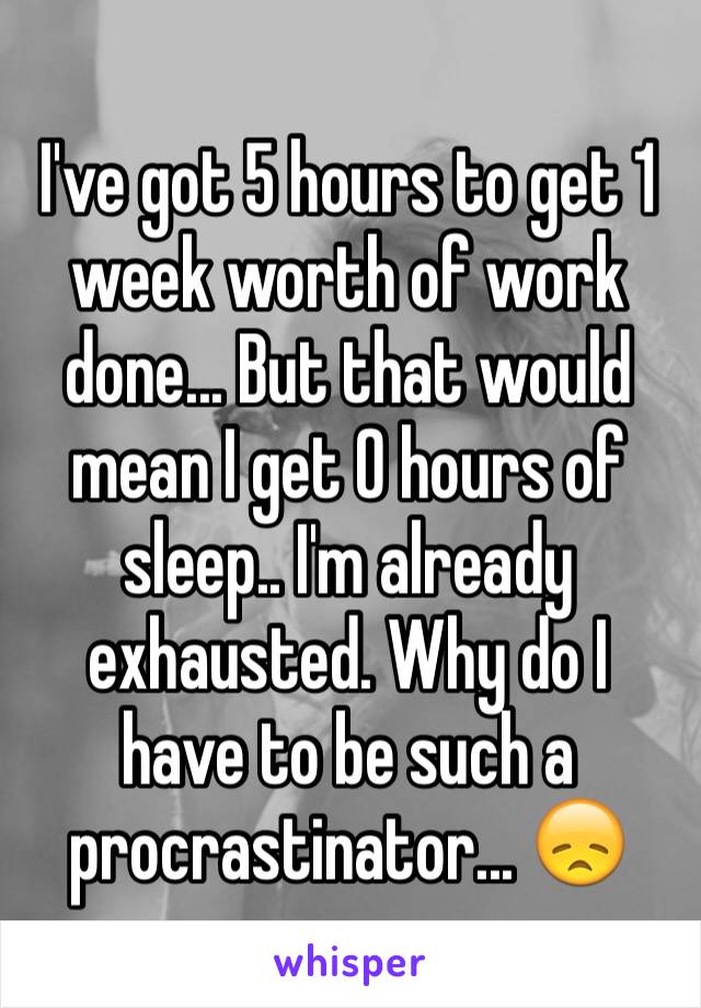 I've got 5 hours to get 1 week worth of work done... But that would mean I get 0 hours of sleep.. I'm already exhausted. Why do I have to be such a procrastinator... 😞