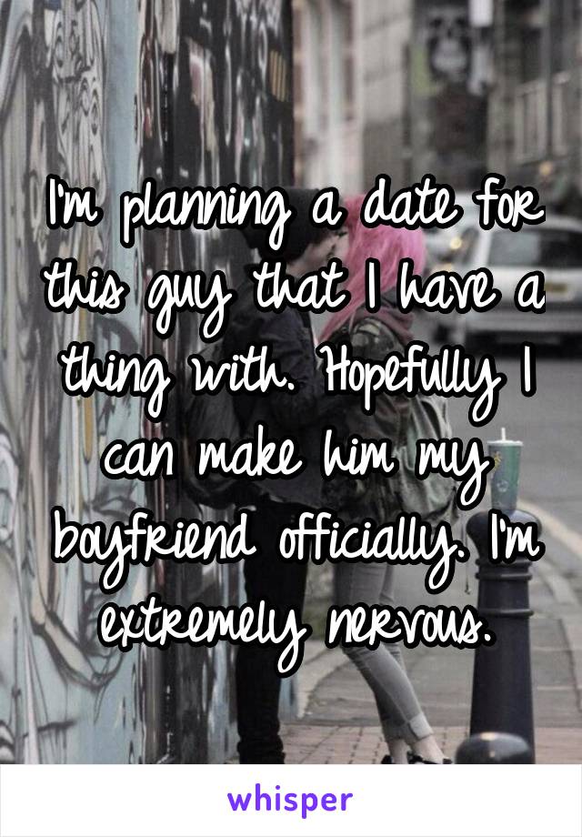 I'm planning a date for this guy that I have a thing with. Hopefully I can make him my boyfriend officially. I'm extremely nervous.