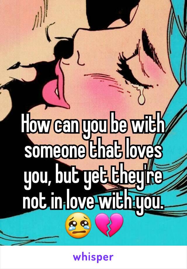 How can you be with someone that loves you, but yet they're not in love with you. 😢💔