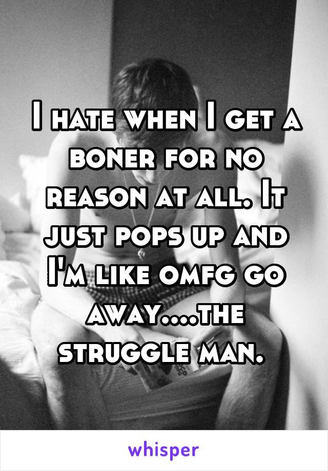 I hate when I get a boner for no reason at all. It just pops up and I'm like omfg go away....the struggle man. 