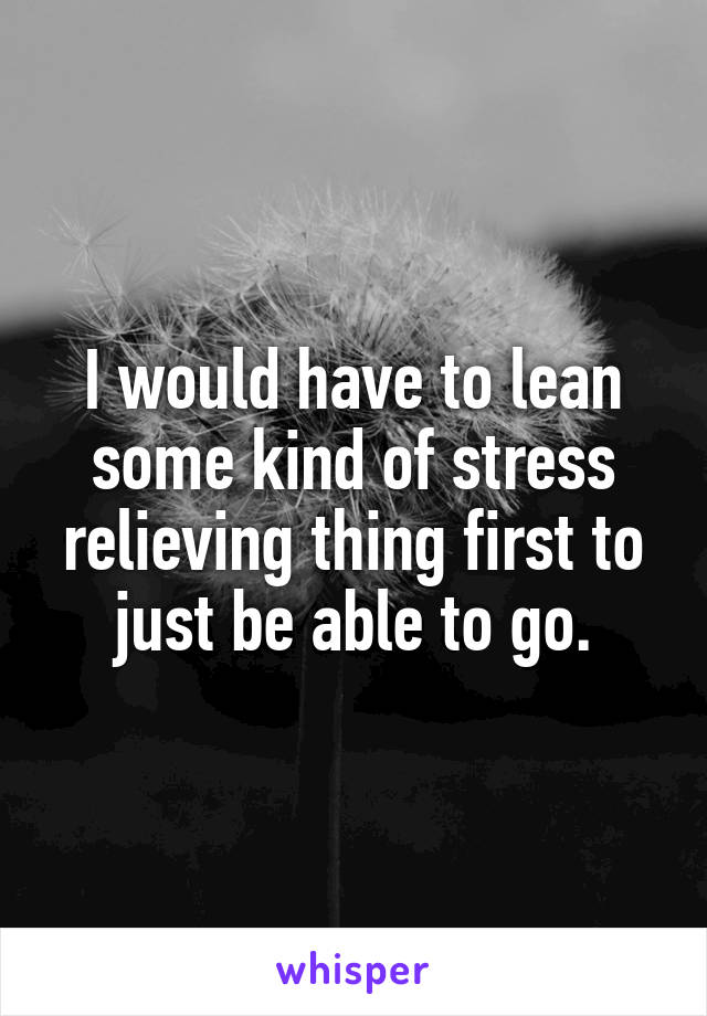 I would have to lean some kind of stress relieving thing first to just be able to go.