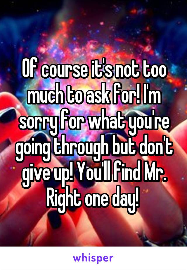 Of course it's not too much to ask for! I'm sorry for what you're going through but don't give up! You'll find Mr. Right one day! 