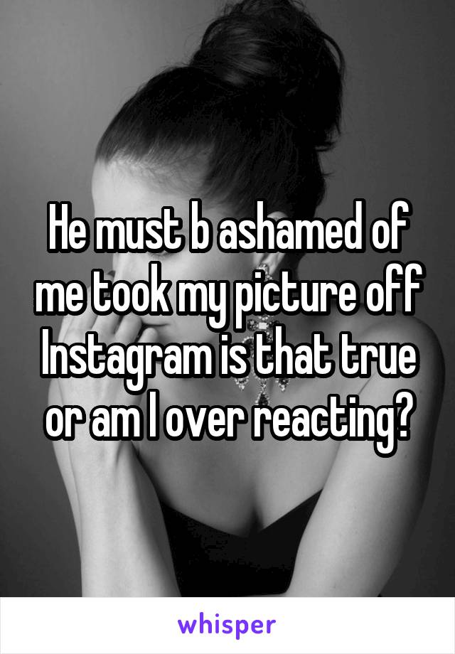 He must b ashamed of me took my picture off Instagram is that true or am I over reacting?