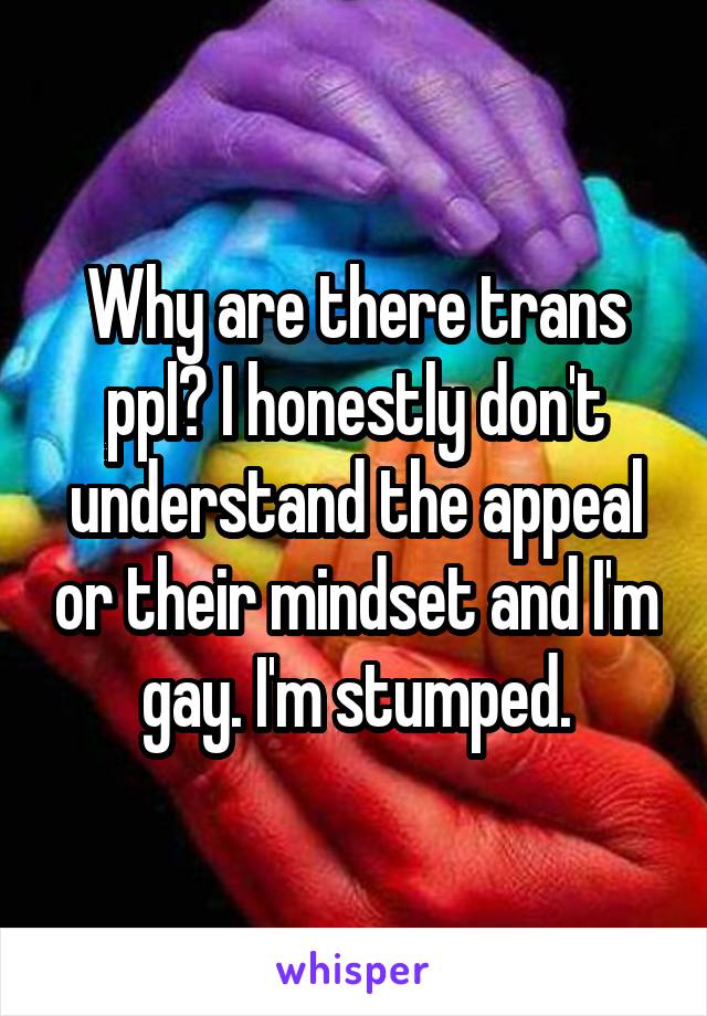 Why are there trans ppl? I honestly don't understand the appeal or their mindset and I'm gay. I'm stumped.