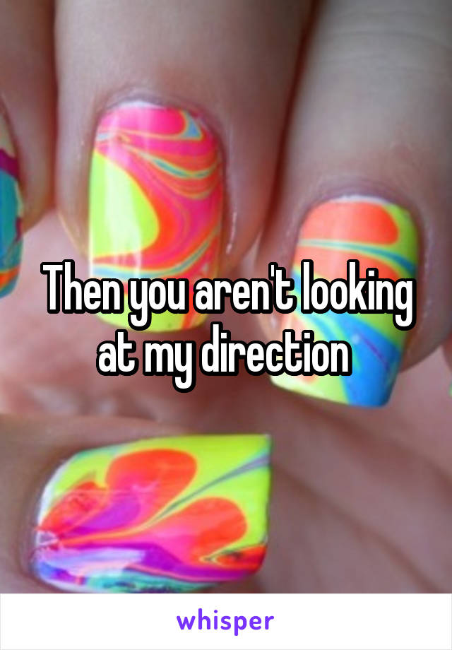 Then you aren't looking at my direction 