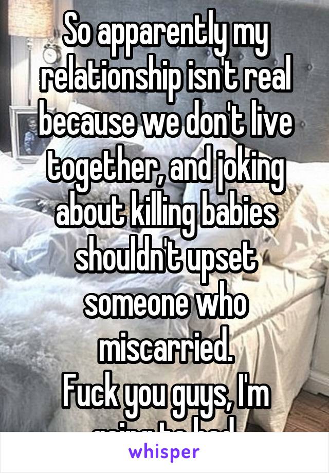 So apparently my relationship isn't real because we don't live together, and joking about killing babies shouldn't upset someone who miscarried.
Fuck you guys, I'm going to bed.