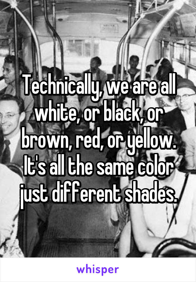 Technically, we are all white, or black, or brown, red, or yellow. It's all the same color just different shades.