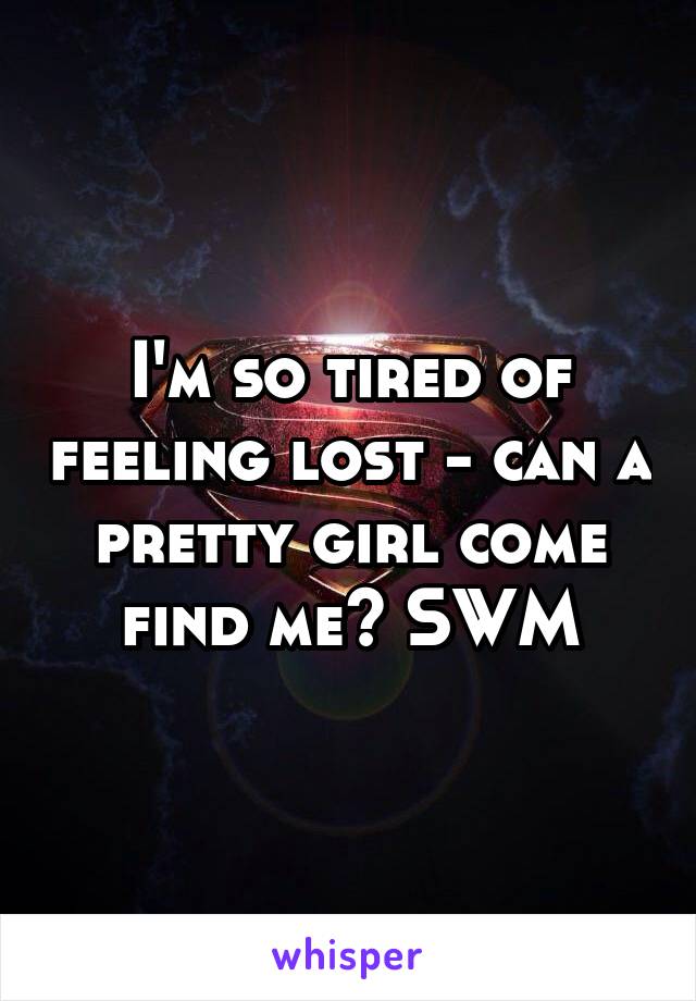 I'm so tired of feeling lost - can a pretty girl come find me? SWM