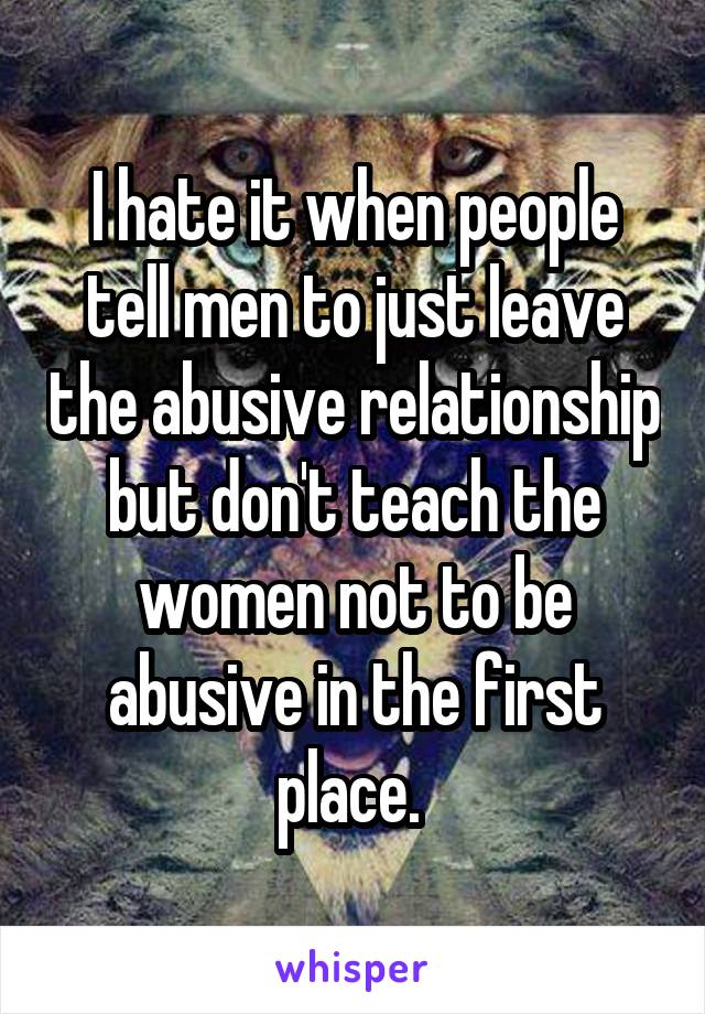 I hate it when people tell men to just leave the abusive relationship but don't teach the women not to be abusive in the first place. 