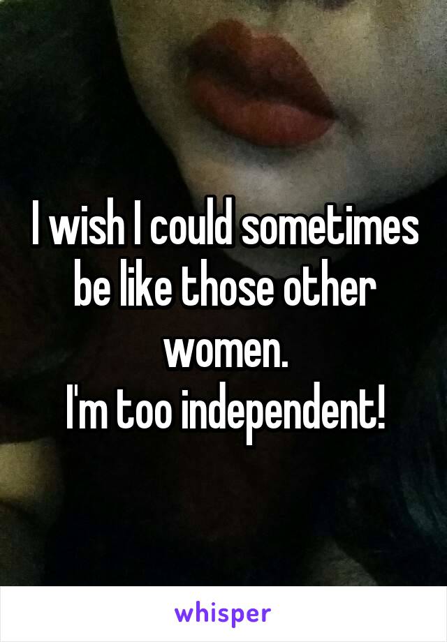 I wish I could sometimes be like those other women.
 I'm too independent! 